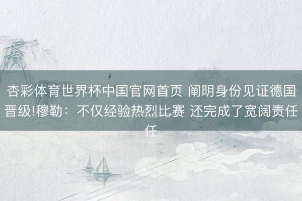 杏彩体育世界杯中国官网首页 阐明身份见证德国晋级!穆勒:不仅经验热烈比赛 还完成了宽阔责任
